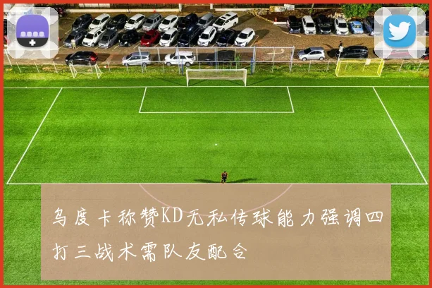 乌度卡称赞KD无私传球能力强调四打三战术需队友配合