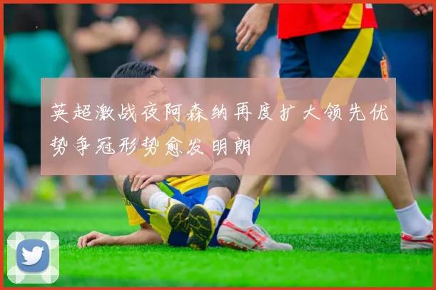 英超激战夜阿森纳再度扩大领先优势争冠形势愈发明朗