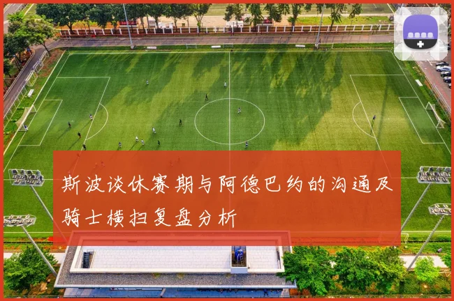 斯波谈休赛期与阿德巴约的沟通及骑士横扫复盘分析