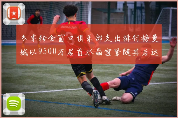 冬季转会窗口俱乐部支出排行榜曼城以9500万居首水晶宫紧随其后达8970万