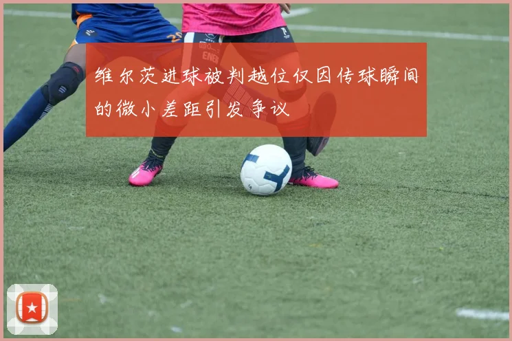 维尔茨进球被判越位仅因传球瞬间的微小差距引发争议