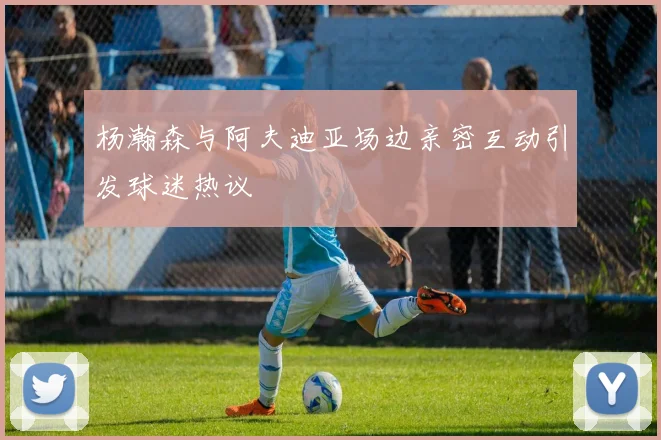 杨瀚森与阿夫迪亚场边亲密互动引发球迷热议