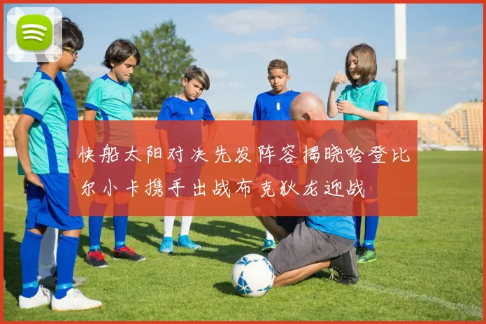 快船太阳对决先发阵容揭晓哈登比尔小卡携手出战布克狄龙迎战